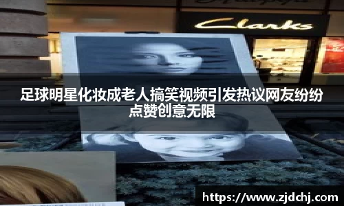 足球明星化妆成老人搞笑视频引发热议网友纷纷点赞创意无限
